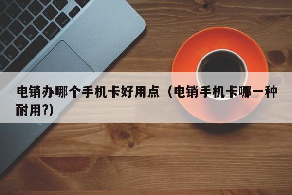 电销办哪个手机卡好用点（电销手机卡哪一种耐用?）