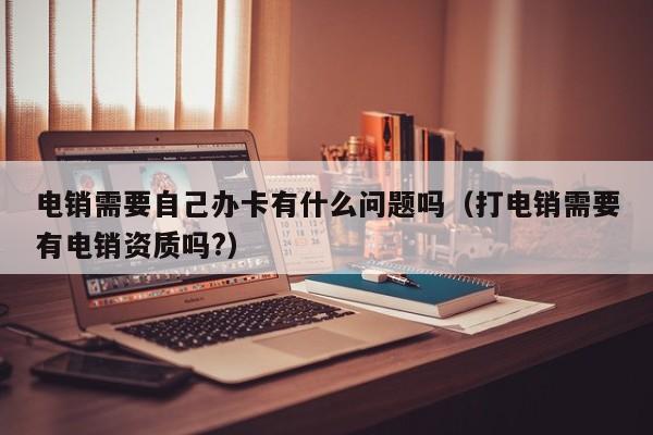 电销需要自己办卡有什么问题吗(打电销需要有电销资质吗?)