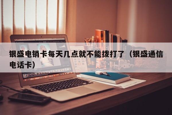 银盛电销卡每天几点就不能拨打了(银盛通信电话卡)