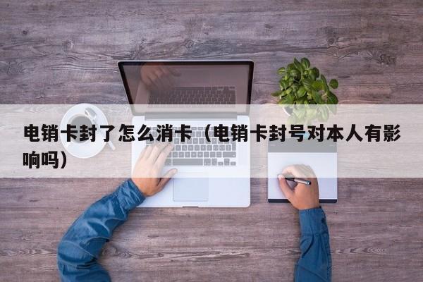 电销卡封了怎么消卡（电销卡封号对本人有影响吗）