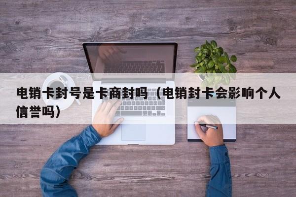 电销卡封号是卡商封吗(电销封卡会影响个人信誉吗)