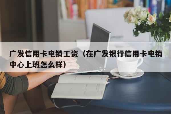 广发信用卡电销工资(在广发银行信用卡电销中心上班怎么样)
