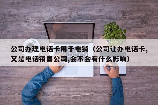 公司办理电话卡用于电销（公司让办电话卡,又是电话销售公司,会不会有什么影响）