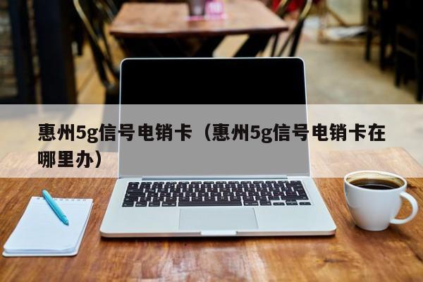 惠州5g信号电销卡（惠州5g信号电销卡在哪里办）
