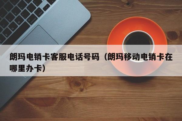 朗玛电销卡客服电话号码（朗玛移动电销卡在哪里办卡）